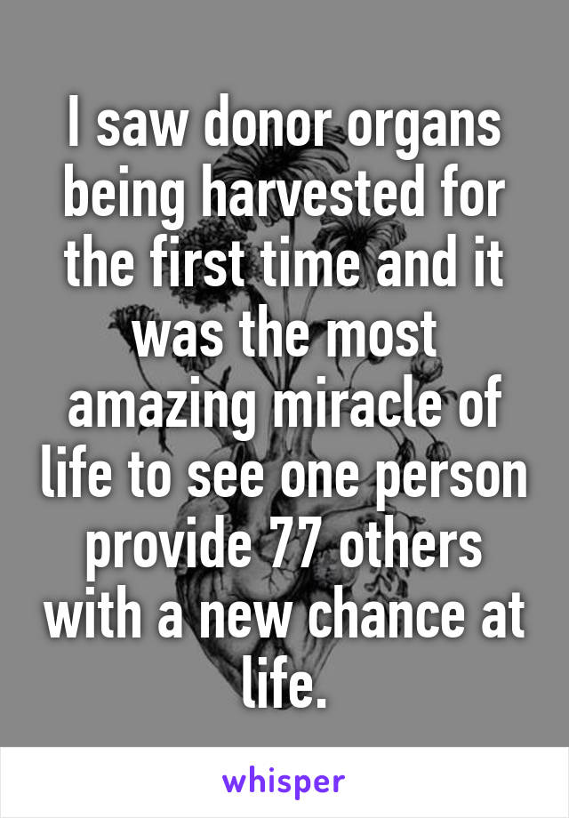 I saw donor organs being harvested for the first time and it was the most amazing miracle of life to see one person provide 77 others with a new chance at life.