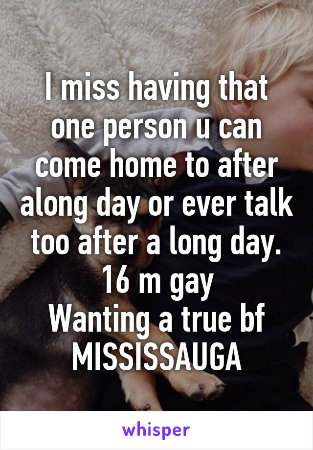 I miss having that one person u can come home to after along day or ever talk too after a long day.
16 m gay
Wanting a true bf
MISSISSAUGA