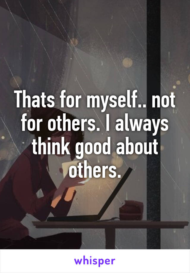 Thats for myself.. not for others. I always think good about others.