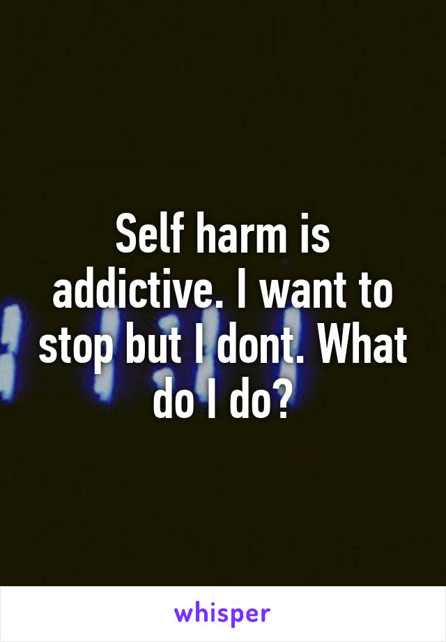 Self harm is addictive. I want to stop but I dont. What do I do?