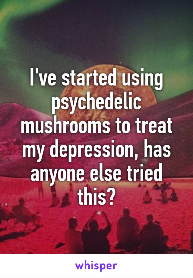 I've started using psychedelic mushrooms to treat my depression, has anyone else tried this?