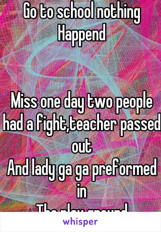 Go to school nothing 
Happend


Miss one day two people had a fight,teacher passed out
And lady ga ga preformed in
The play ground