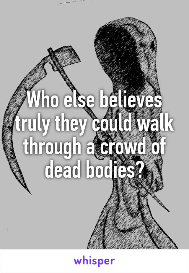 Who else believes truly they could walk through a crowd of dead bodies?