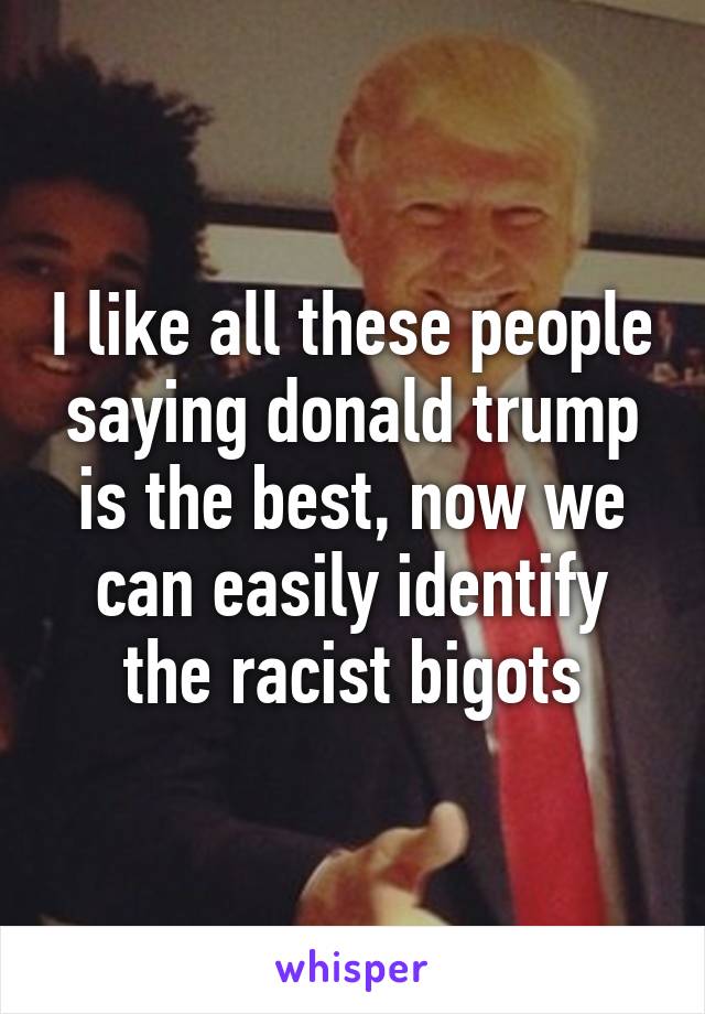 I like all these people saying donald trump is the best, now we can easily identify the racist bigots