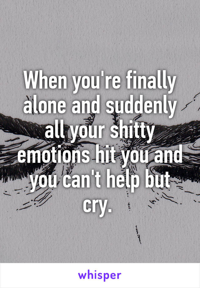 When you're finally alone and suddenly all your shitty emotions hit you and you can't help but cry. 