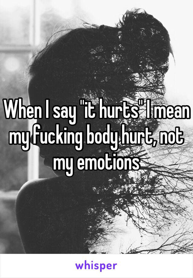 When I say "it hurts" I mean my fucking body hurt, not my emotions 