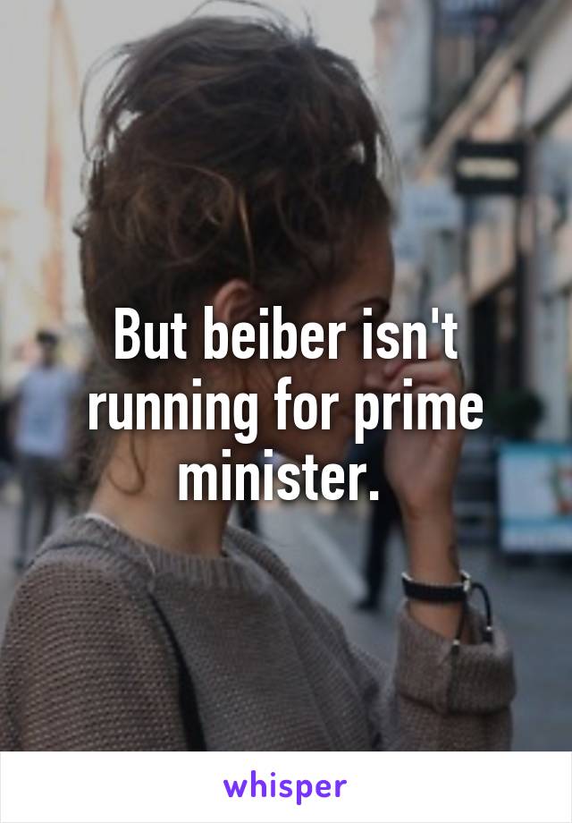 But beiber isn't running for prime minister. 