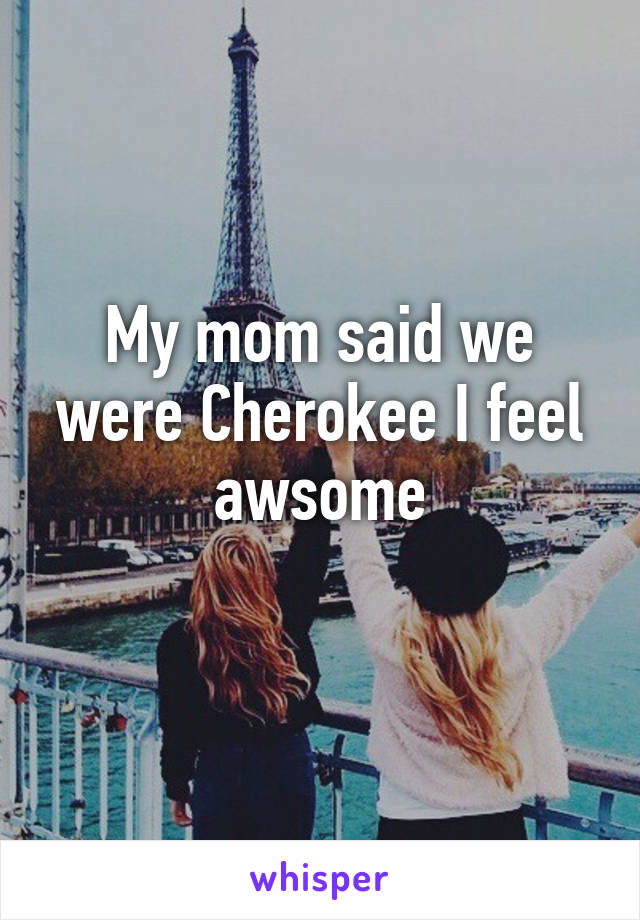 My mom said we were Cherokee I feel awsome
