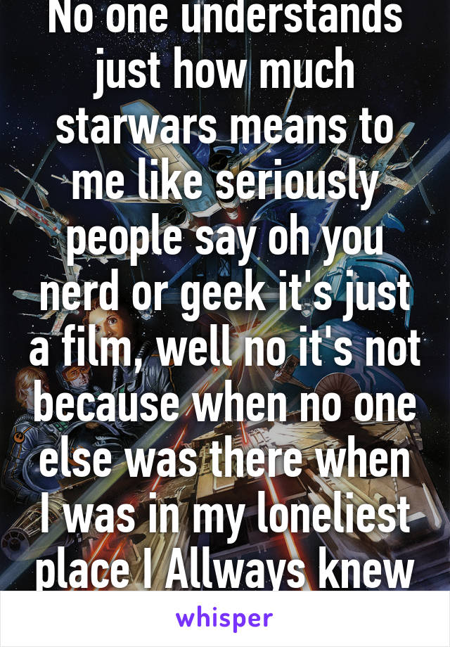 No one understands just how much starwars means to me like seriously people say oh you nerd or geek it's just a film, well no it's not because when no one else was there when I was in my loneliest place I Allways knew I had starwars! 