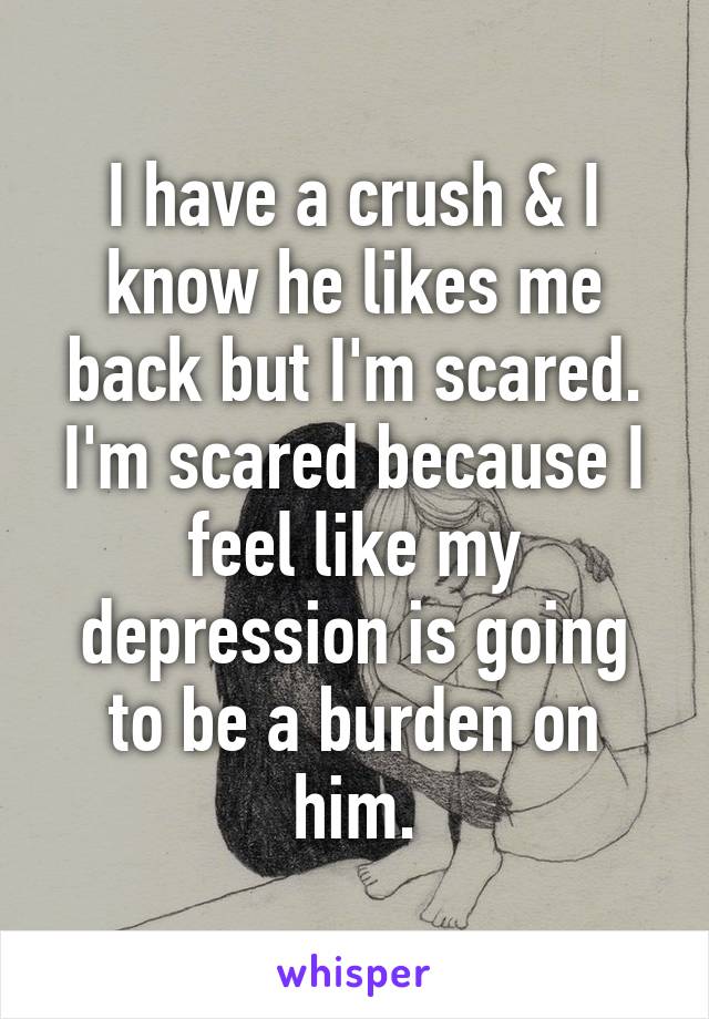 I have a crush & I know he likes me back but I'm scared. I'm scared because I feel like my depression is going to be a burden on him.