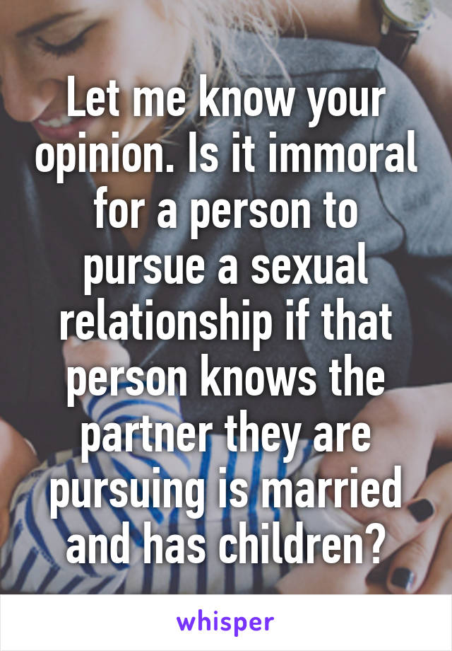 Let me know your opinion. Is it immoral for a person to pursue a sexual relationship if that person knows the partner they are pursuing is married and has children?