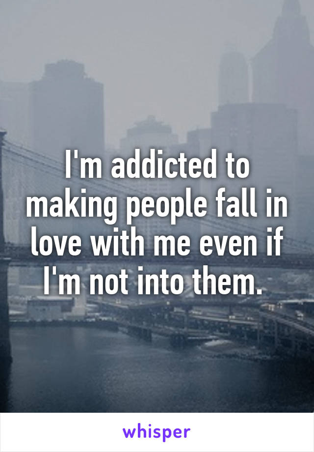 I'm addicted to making people fall in love with me even if I'm not into them. 