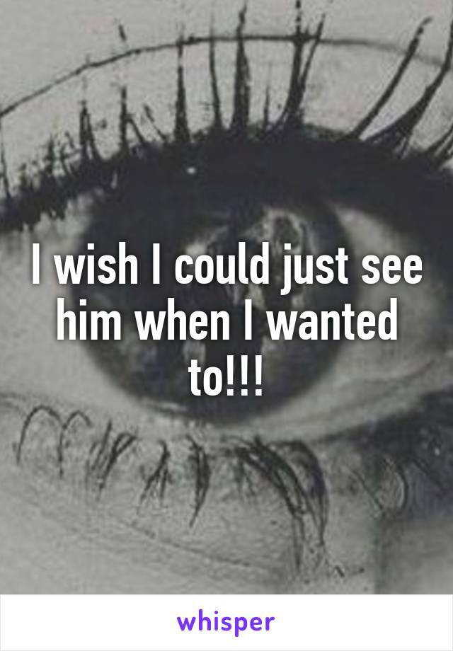 I wish I could just see him when I wanted to!!!