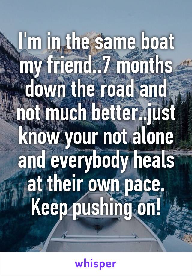 I'm in the same boat my friend..7 months down the road and not much better..just know your not alone and everybody heals at their own pace. Keep pushing on!
