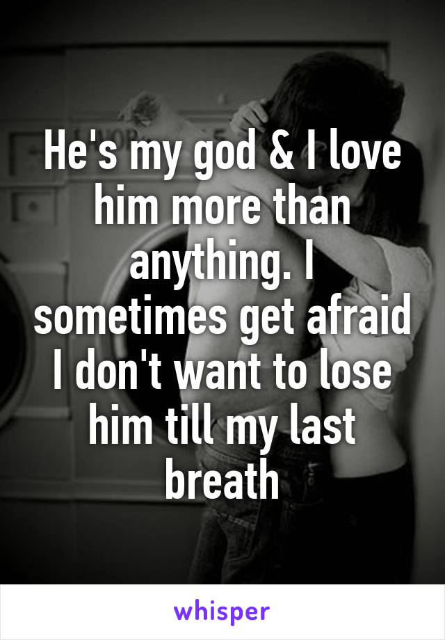 He's my god & I love him more than anything. I sometimes get afraid I don't want to lose him till my last breath