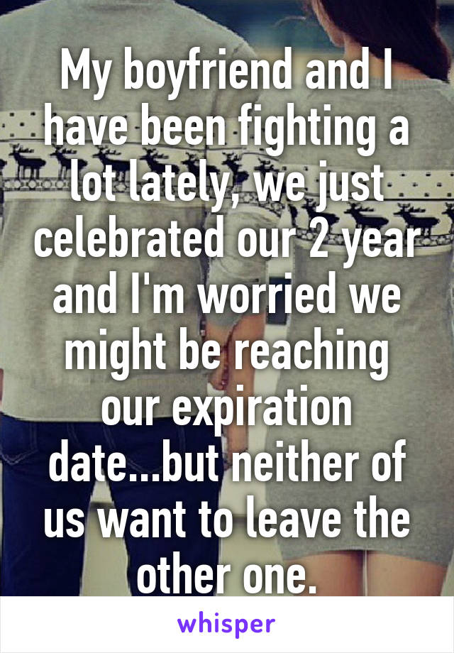 My boyfriend and I have been fighting a lot lately, we just celebrated our 2 year and I'm worried we might be reaching our expiration date...but neither of us want to leave the other one.