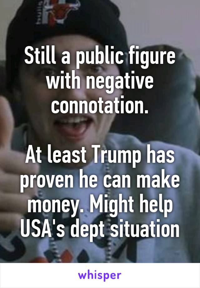 Still a public figure with negative connotation.

At least Trump has proven he can make money. Might help USA's dept situation