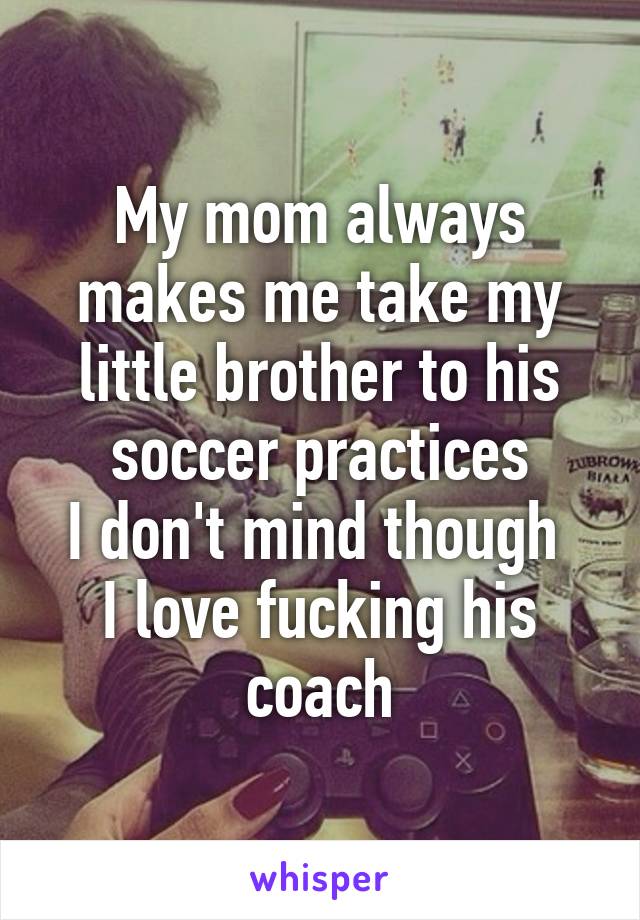 My mom always makes me take my little brother to his soccer practices
I don't mind though 
I love fucking his coach