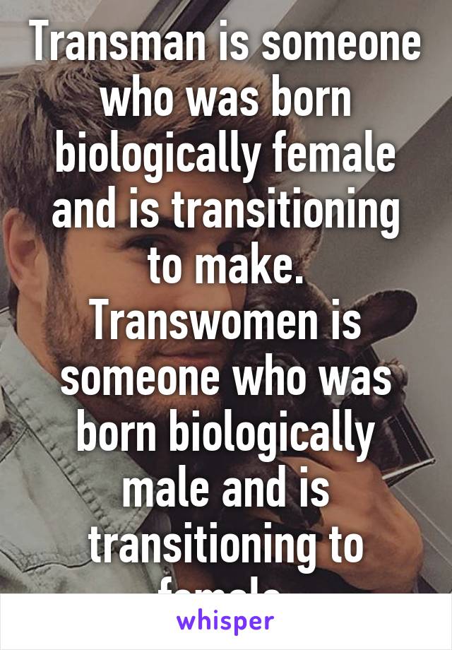 Transman is someone who was born biologically female and is transitioning to make.
Transwomen is someone who was born biologically male and is transitioning to female.