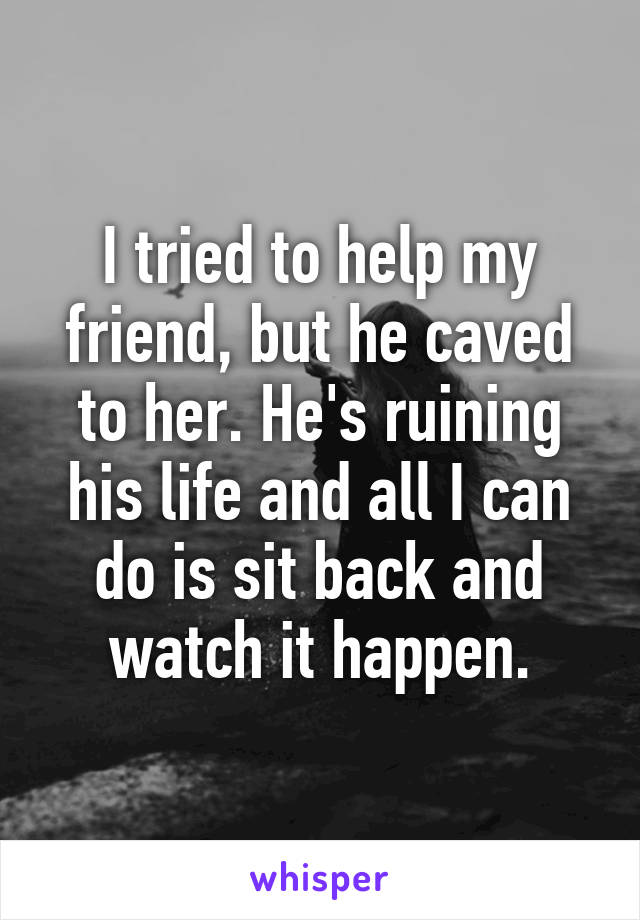 I tried to help my friend, but he caved to her. He's ruining his life and all I can do is sit back and watch it happen.