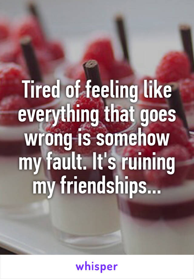 Tired of feeling like everything that goes wrong is somehow my fault. It's ruining my friendships...