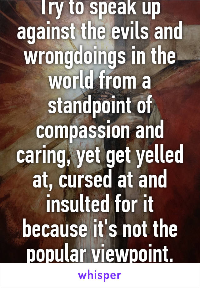 Try to speak up against the evils and wrongdoings in the world from a standpoint of compassion and caring, yet get yelled at, cursed at and insulted for it because it's not the popular viewpoint.
