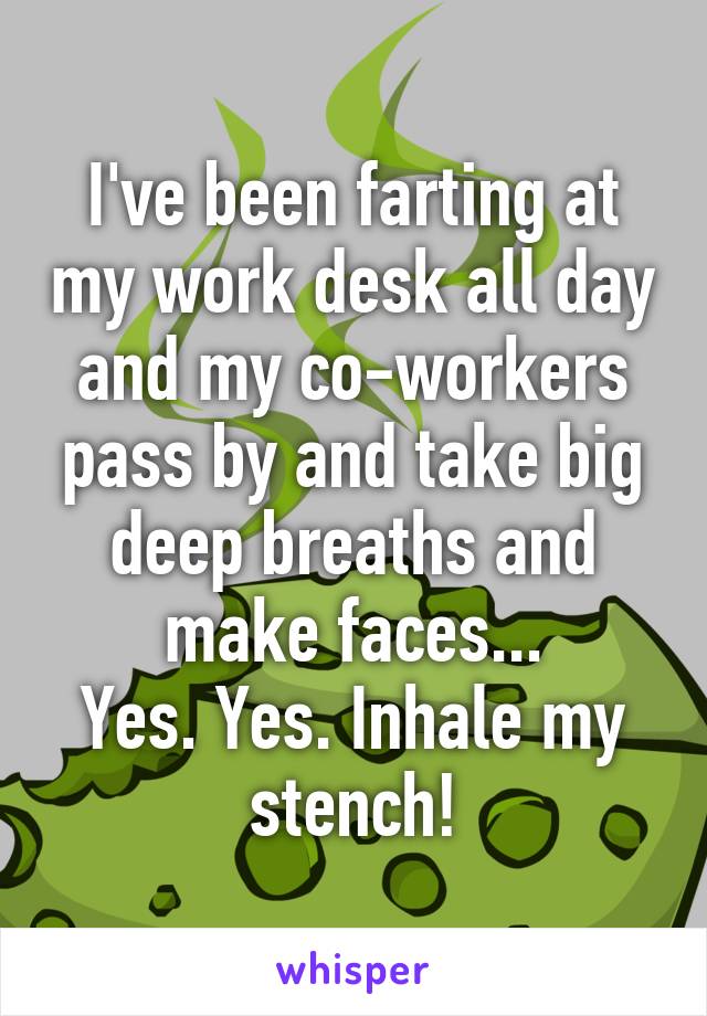 I've been farting at my work desk all day and my co-workers pass by and take big deep breaths and make faces...
Yes. Yes. Inhale my stench!