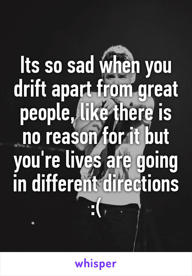 Its so sad when you drift apart from great people, like there is no reason for it but you're lives are going in different directions :(