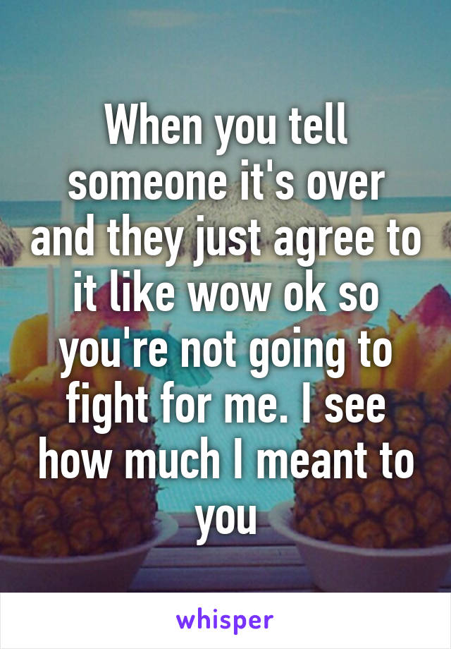 When you tell someone it's over and they just agree to it like wow ok so you're not going to fight for me. I see how much I meant to you