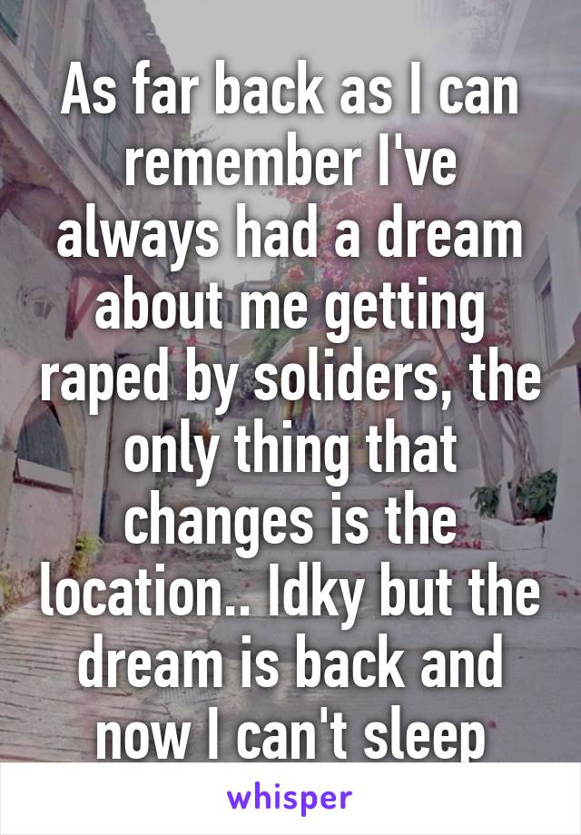 As far back as I can remember I've always had a dream about me getting raped by soliders, the only thing that changes is the location.. Idky but the dream is back and now I can't sleep