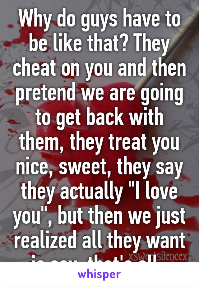 Why do guys have to be like that? They cheat on you and then pretend we are going to get back with them, they treat you nice, sweet, they say they actually "I love you", but then we just realized all they want is sex, that's all. 