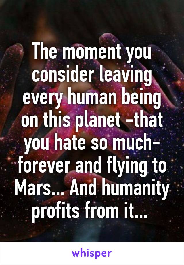 The moment you consider leaving every human being on this planet -that you hate so much- forever and flying to Mars... And humanity profits from it... 