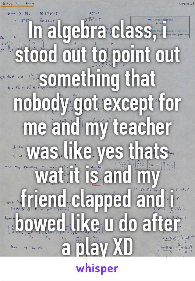 In algebra class, i stood out to point out something that nobody got except for me and my teacher was like yes thats wat it is and my friend clapped and i bowed like u do after a play XD