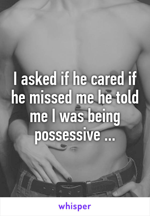 I asked if he cared if he missed me he told me I was being possessive ...