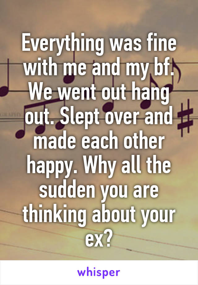 Everything was fine with me and my bf. We went out hang out. Slept over and made each other happy. Why all the sudden you are thinking about your ex?