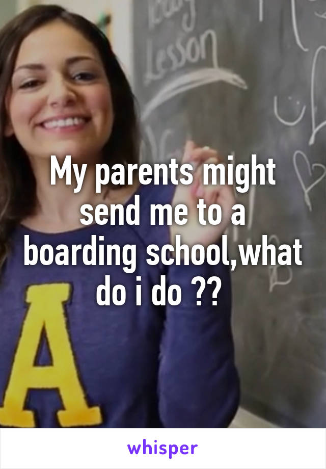 My parents might send me to a boarding school,what do i do ?? 