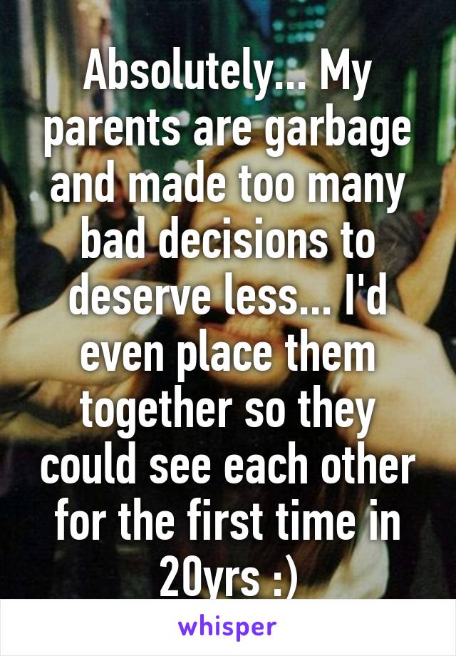 Absolutely... My parents are garbage and made too many bad decisions to deserve less... I'd even place them together so they could see each other for the first time in 20yrs :)