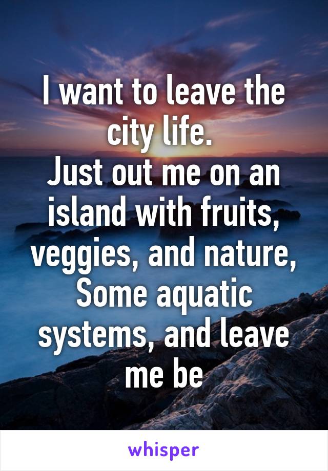 I want to leave the city life. 
Just out me on an island with fruits, veggies, and nature, Some aquatic systems, and leave me be