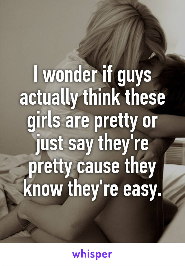 I wonder if guys actually think these girls are pretty or just say they're pretty cause they know they're easy.