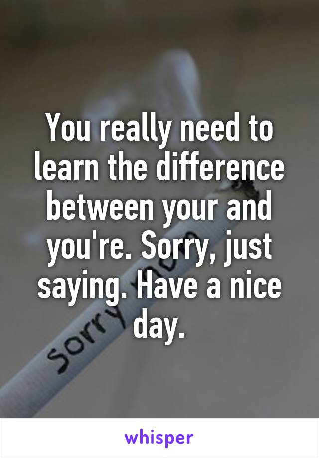 You really need to learn the difference between your and you're. Sorry, just saying. Have a nice day.