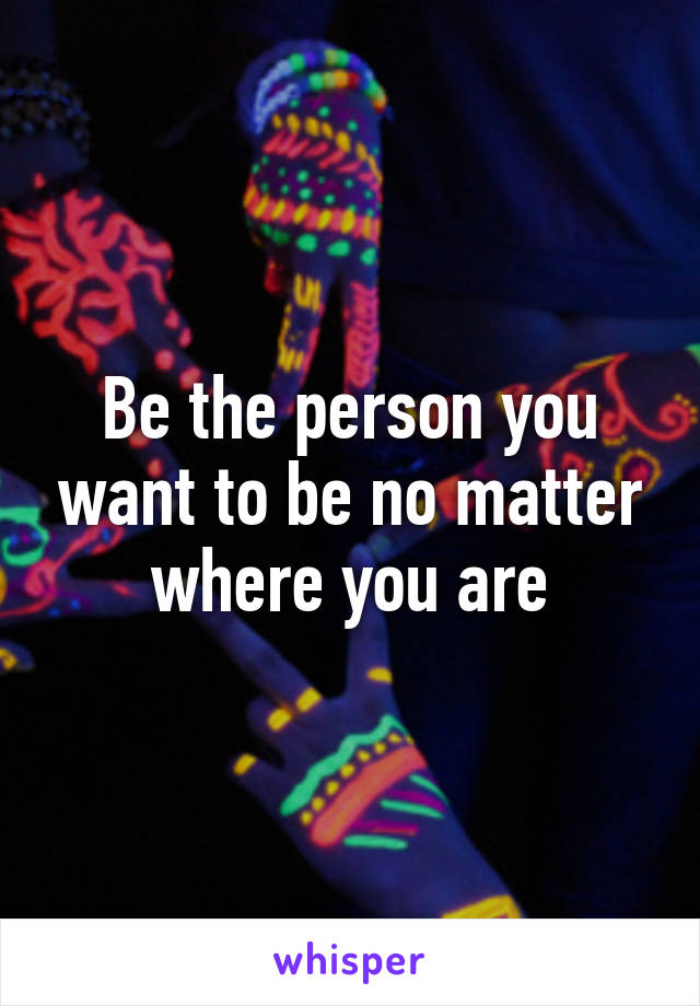 Be the person you want to be no matter where you are