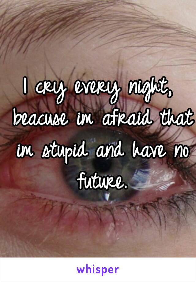 I cry every night, beacuse im afraid that im stupid and have no future.