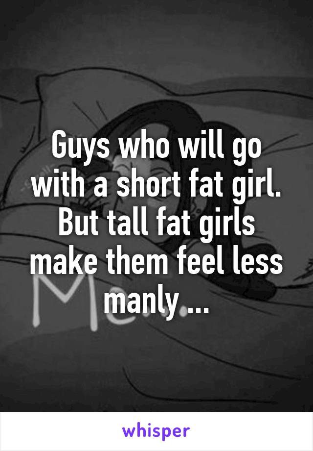 Guys who will go with a short fat girl. But tall fat girls make them feel less manly ...