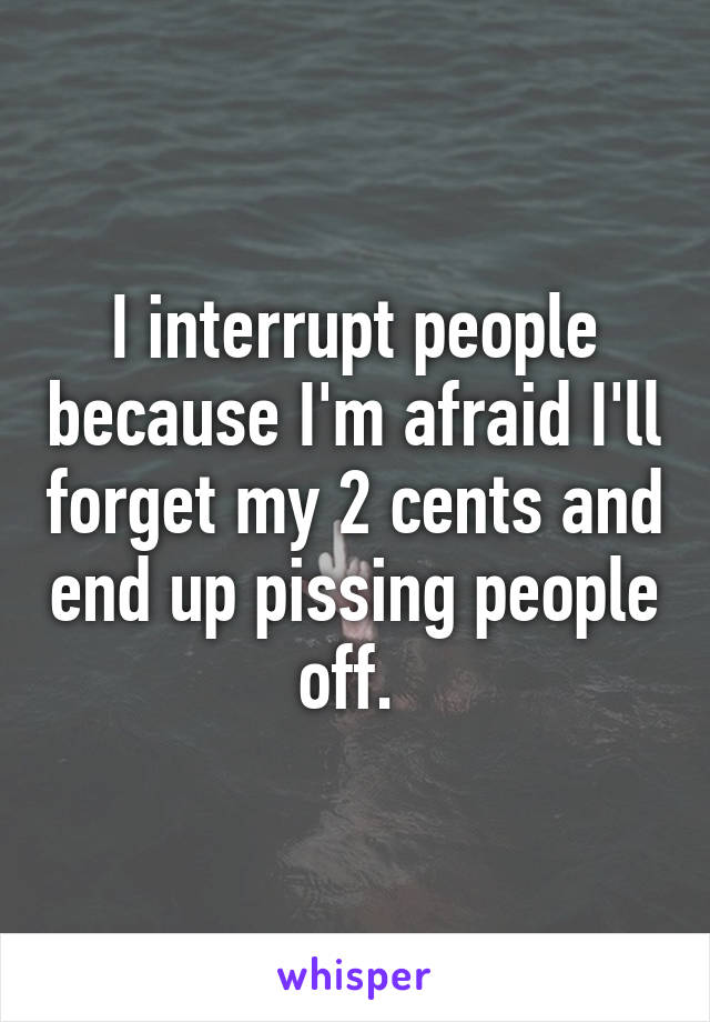 I interrupt people because I'm afraid I'll forget my 2 cents and end up pissing people off. 