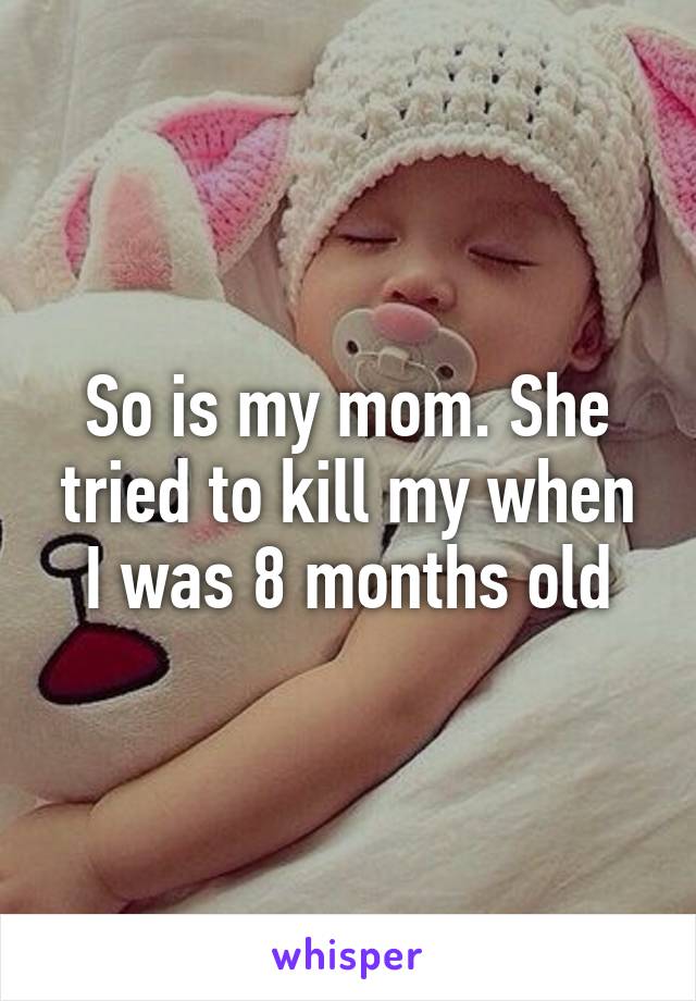 So is my mom. She tried to kill my when I was 8 months old