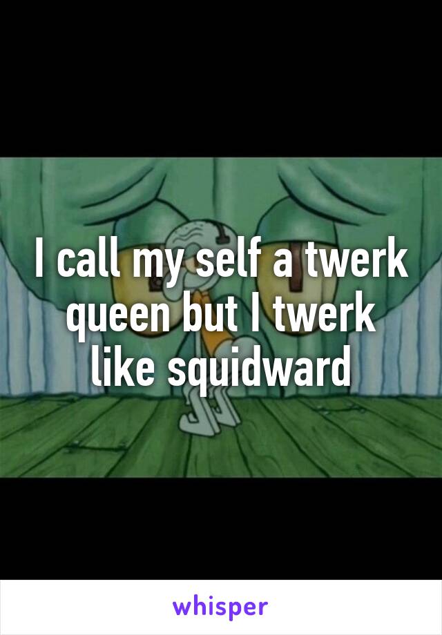 I call my self a twerk queen but I twerk like squidward