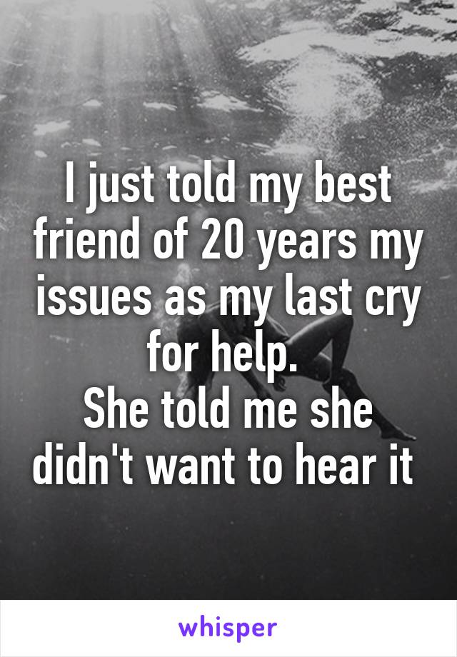 I just told my best friend of 20 years my issues as my last cry for help. 
She told me she didn't want to hear it 