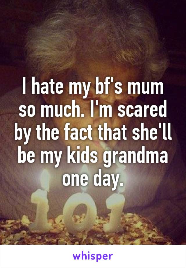 I hate my bf's mum so much. I'm scared by the fact that she'll be my kids grandma one day.