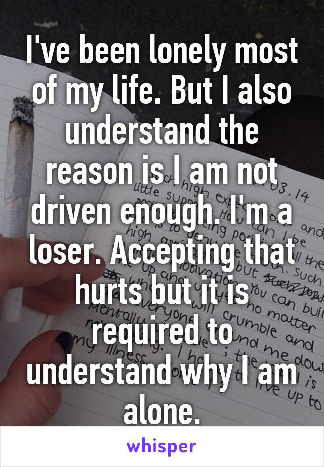 I've been lonely most of my life. But I also understand the reason is I am not driven enough. I'm a loser. Accepting that hurts but it is required to understand why I am alone.