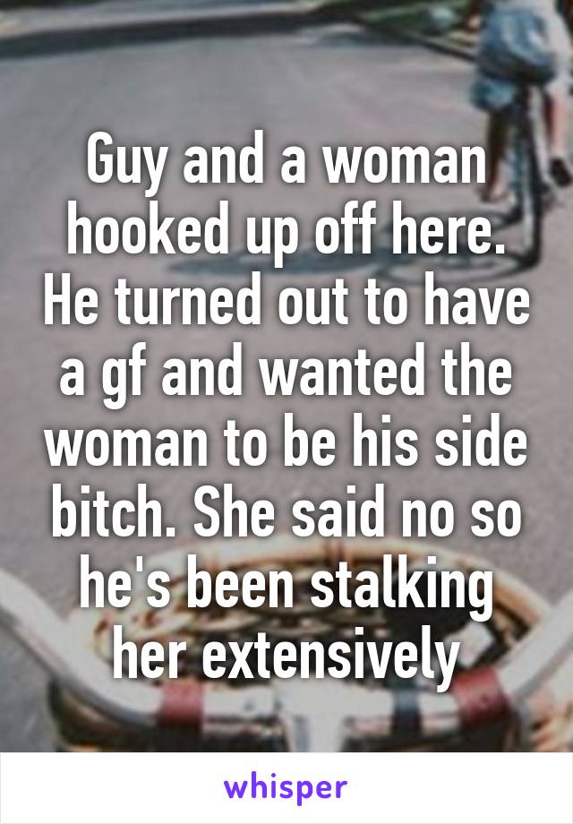 Guy and a woman hooked up off here. He turned out to have a gf and wanted the woman to be his side bitch. She said no so he's been stalking her extensively